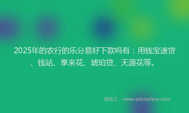 2025年的农行的乐分易好下款吗有：用钱宝速贷、钱站、享来花、琥珀贷、天源花等。