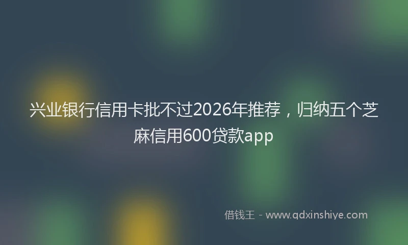 兴业银行信用卡批不过2026年推荐，归纳五个芝麻信用600贷款app