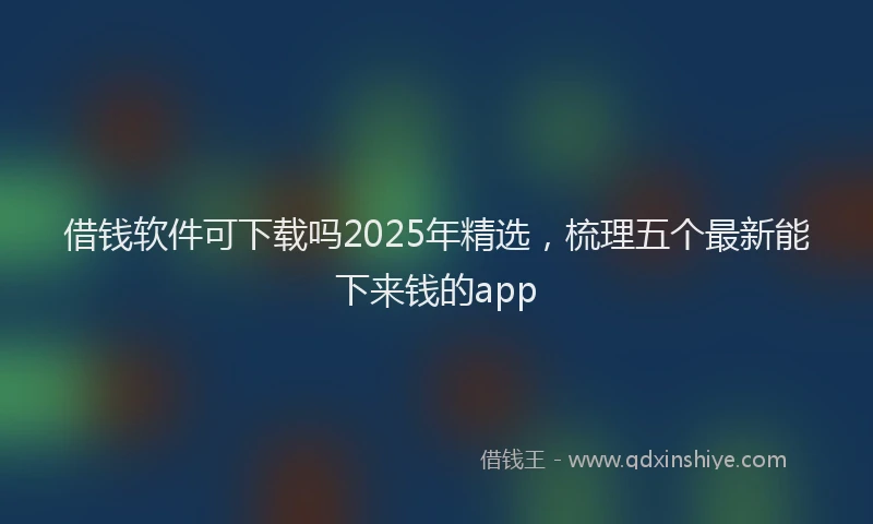 借钱软件可下载吗2025年精选，梳理五个最新能下来钱的app