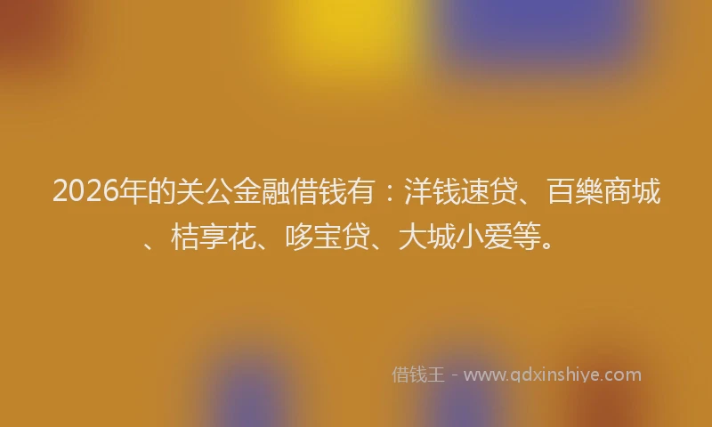 2026年的关公金融借钱有：洋钱速贷、百樂商城、桔享花、哆宝贷、大城小爱等。