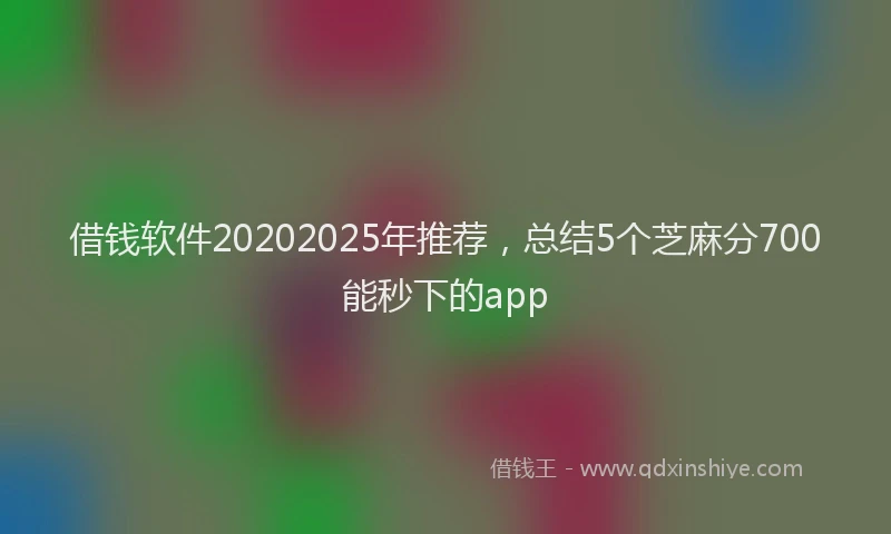 借钱软件20202025年推荐，总结5个芝麻分700能秒下的app