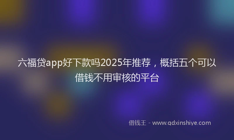 六福贷app好下款吗2025年推荐，概括五个可以借钱不用审核的平台