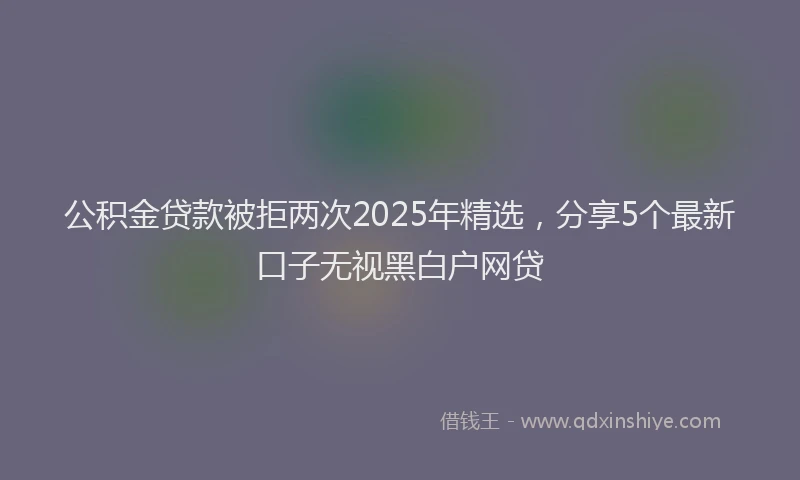 公积金贷款被拒两次2025年精选，分享5个最新口子无视黑白户网贷