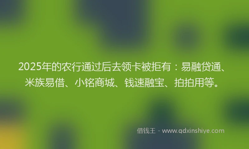 2025年的农行通过后去领卡被拒有：易融贷通、米族易借、小铭商城、钱速融宝、拍拍用等。