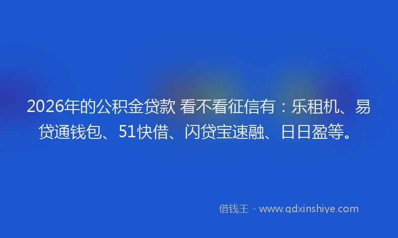 2026年的公积金贷款 看不看征信有：乐租机、易贷通钱包、51快借、闪贷宝速融、日日盈等。