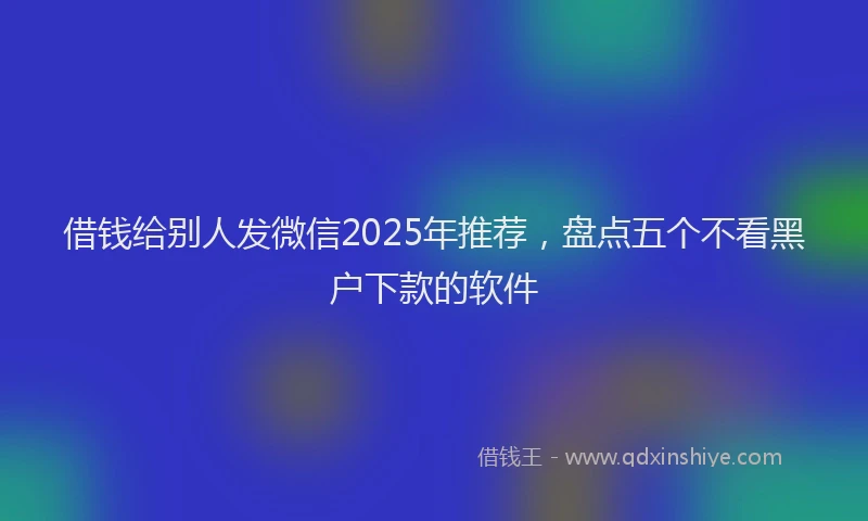 借钱给别人发微信2025年推荐，盘点五个不看黑户下款的软件