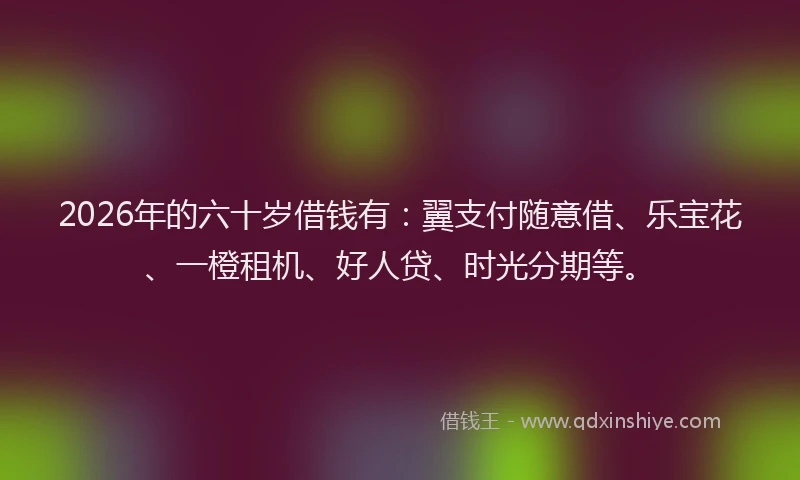 2026年的六十岁借钱有：翼支付随意借、乐宝花、一橙租机、好人贷、时光分期等。
