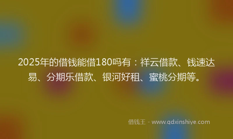 2025年的借钱能借180吗有：祥云借款、钱速达易、分期乐借款、银河好租、蜜桃分期等。