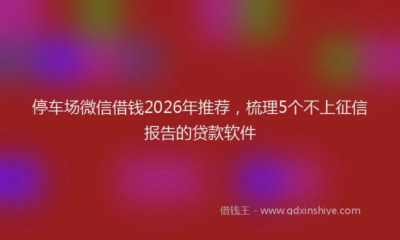 停车场微信借钱2026年推荐，梳理5个不上征信报告的贷款软件