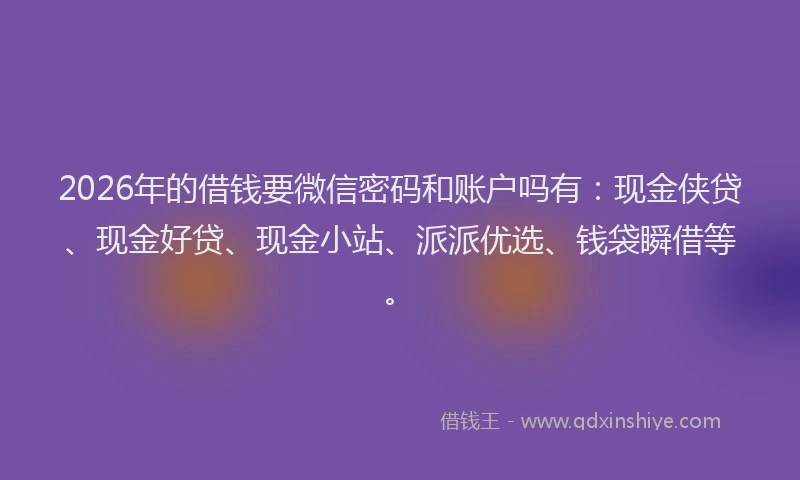 2026年的借钱要微信密码和账户吗有：现金侠贷、现金好贷、现金小站、派派优选、钱袋瞬借等。
