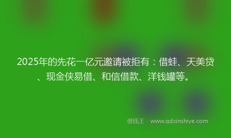 2025年的先花一亿元邀请被拒有:借蛙、天美贷、现金侠易借、和信借款、洋钱罐等。
