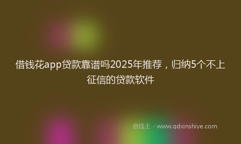 借钱花app贷款靠谱吗2025年推荐，归纳5个不上征信的贷款软件