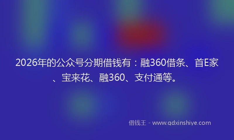 2026年的公众号分期借钱有：融360借条、首E家、宝来花、融360、支付通等。
