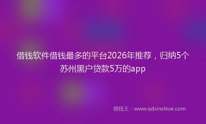 借钱软件借钱最多的平台2026年推荐，归纳5个苏州黑户贷款5万的app