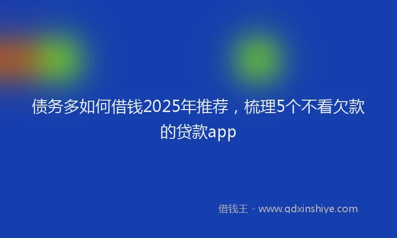 债务多如何借钱2025年推荐，梳理5个不看欠款的贷款app