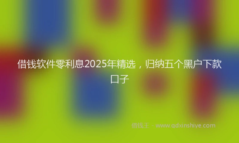 借钱软件零利息2025年精选，归纳五个黑户下款口子