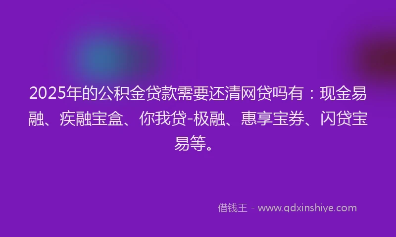 2025年的公积金贷款需要还清网贷吗有：现金易融、疾融宝盒、你我贷-极融、惠享宝券、闪贷宝易等。