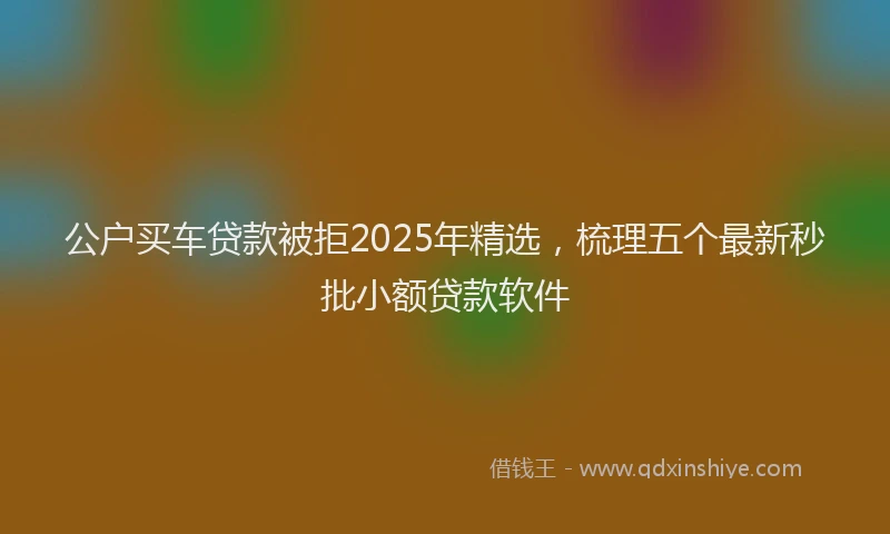 公户买车贷款被拒2025年精选，梳理五个最新秒批小额贷款软件