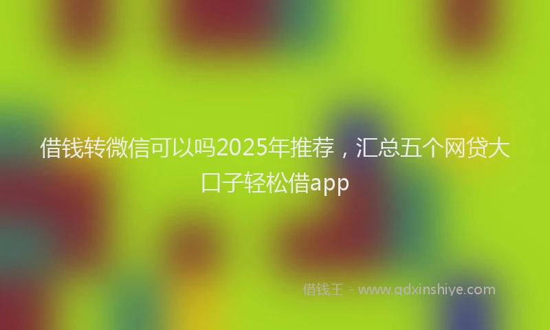 借钱转微信可以吗2025年推荐，汇总五个网贷大口子轻松借app