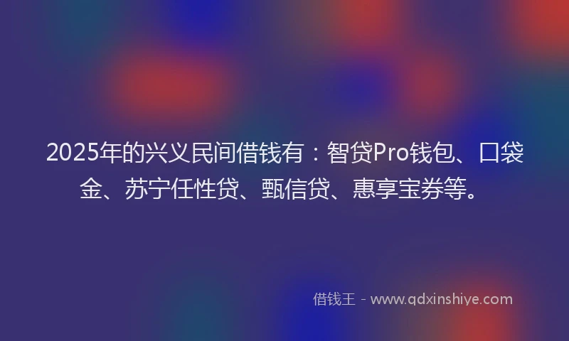 2025年的兴义民间借钱有:智贷Pro钱包、口袋金、苏宁任性贷、甄信贷、惠享宝券等。