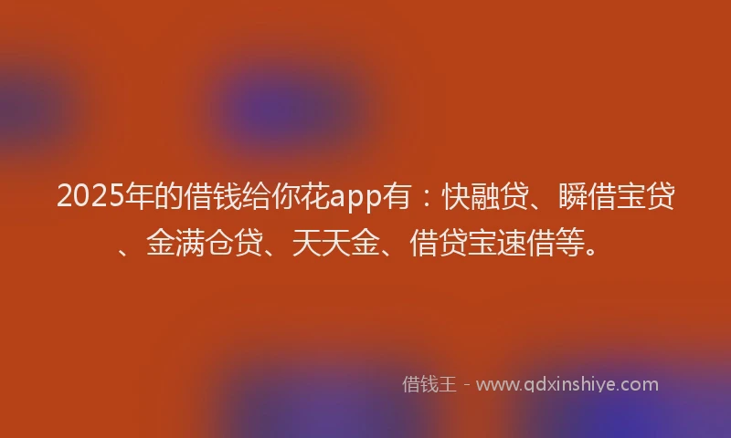 2025年的借钱给你花app有：快融贷、瞬借宝贷、金满仓贷、天天金、借贷宝速借等。