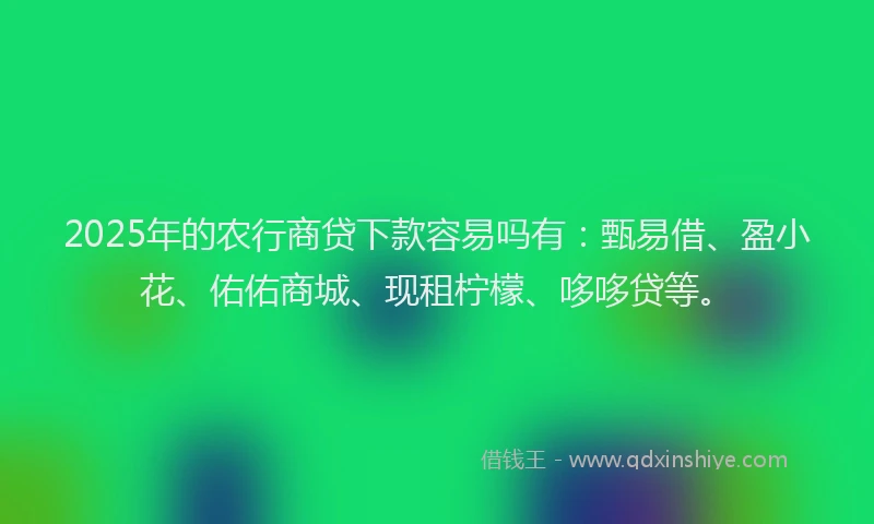 2025年的农行商贷下款容易吗有：甄易借、盈小花、佑佑商城、现租柠檬、哆哆贷等。