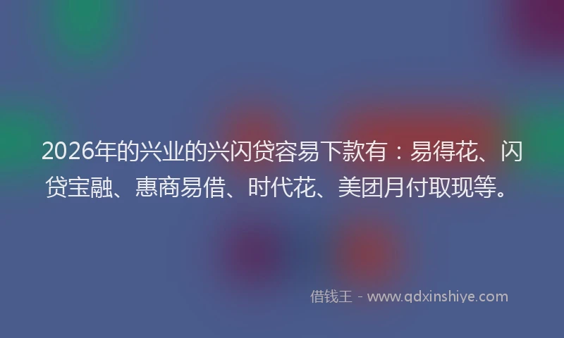 2026年的兴业的兴闪贷容易下款有：易得花、闪贷宝融、惠商易借、时代花、美团月付取现等。