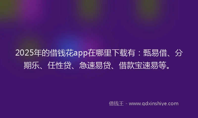 2025年的借钱花app在哪里下载有：甄易借、分期乐、任性贷、急速易贷、借款宝速易等。