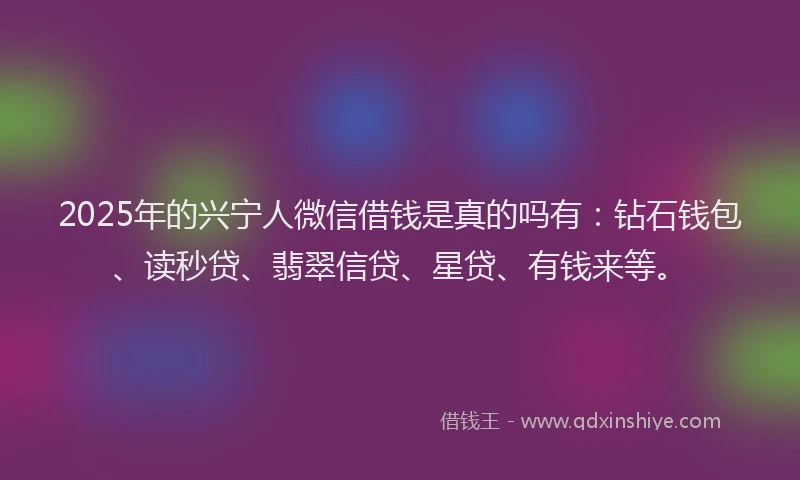 2025年的兴宁人微信借钱是真的吗有：钻石钱包、读秒贷、翡翠信贷、星贷、有钱来等。