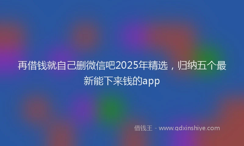 再借钱就自己删微信吧2025年精选,归纳五个最新能下来钱的app