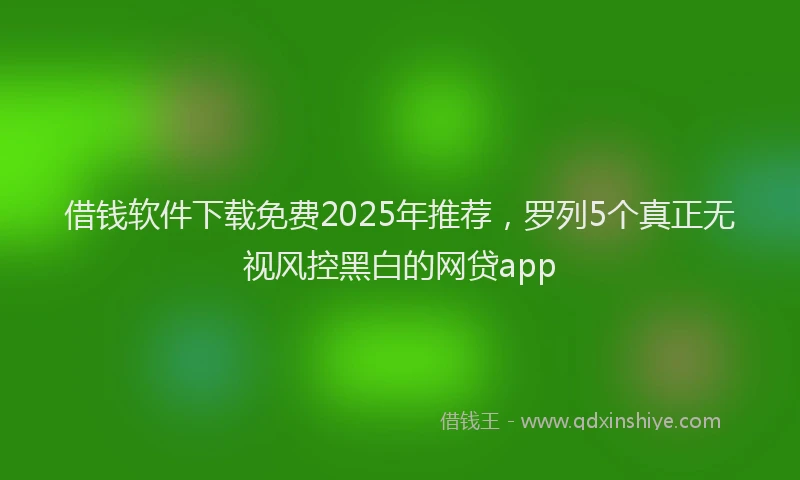 借钱软件下载免费2025年推荐,罗列5个真正无视风控黑白的网贷app