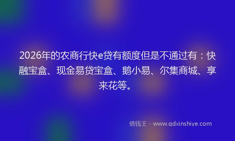 2026年的农商行快e贷有额度但是不通过有：快融宝盒、现金易贷宝盒、鹅小易、尔集商城、享来花等。