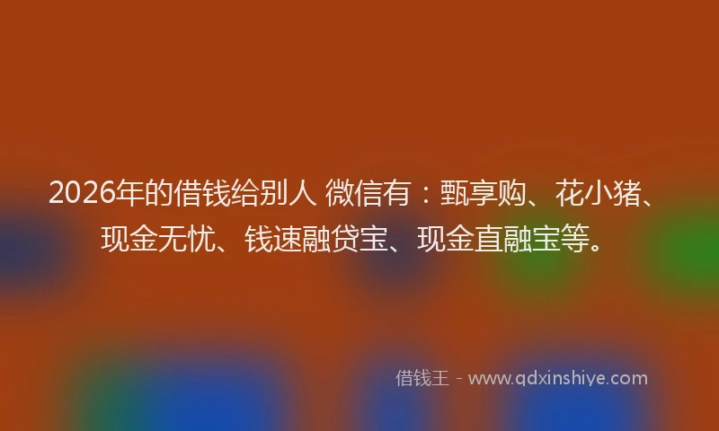 2026年的借钱给别人 微信有：甄享购、花小猪、现金无忧、钱速融贷宝、现金直融宝等。