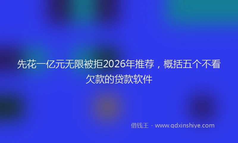 先花一亿元无限被拒2026年推荐，概括五个不看欠款的贷款软件