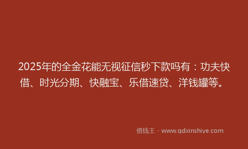 2025年的全金花能无视征信秒下款吗有：功夫快借、时光分期、快融宝、乐借速贷、洋钱罐等。