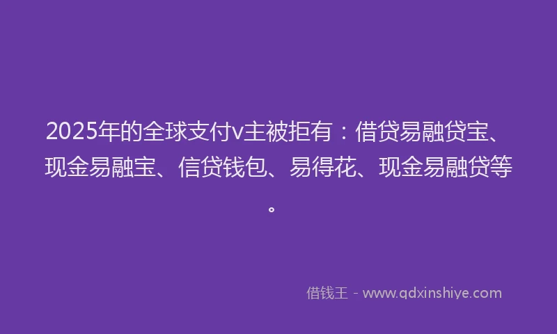 2025年的全球支付v主被拒有：借贷易融贷宝、现金易融宝、信贷钱包、易得花、现金易融贷等。