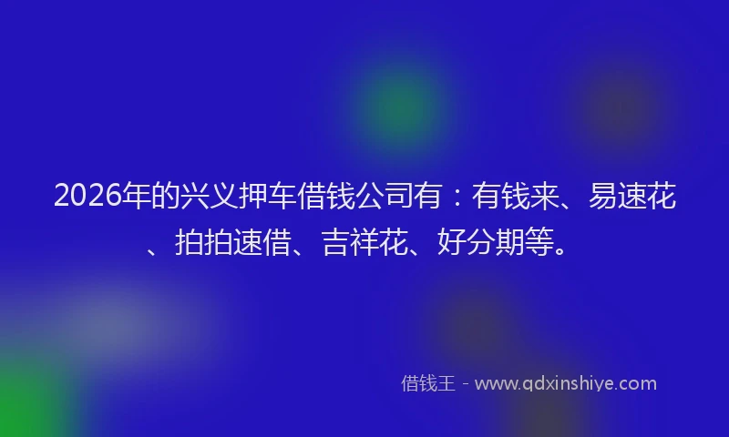 2026年的兴义押车借钱公司有:有钱来、易速花、拍拍速借、吉祥花、好分期等。