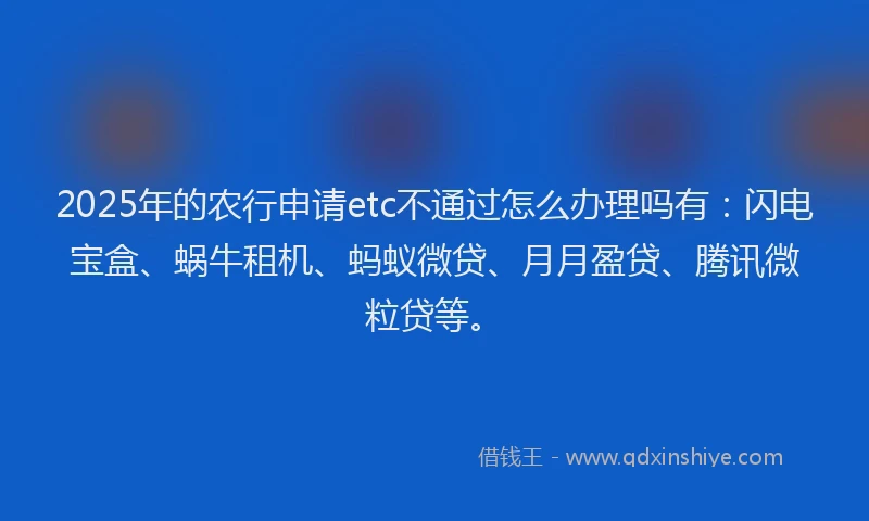 2025年的农行申请etc不通过怎么办理吗有：闪电宝盒、蜗牛租机、蚂蚁微贷、月月盈贷、腾讯微粒贷等。