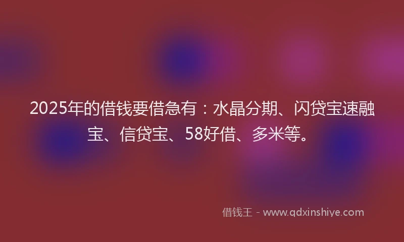 2025年的借钱要借急有:水晶分期、闪贷宝速融宝、信贷宝、58好借、多米等。