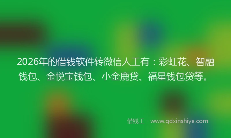 2026年的借钱软件转微信人工有：彩虹花、智融钱包、金悦宝钱包、小金鹿贷、福星钱包贷等。