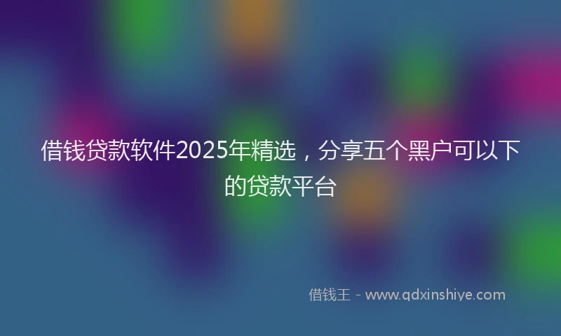 借钱贷款软件2025年精选，分享五个黑户可以下的贷款平台