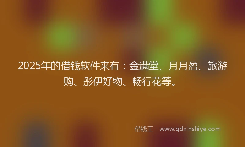 2025年的借钱软件来有:金满堂、月月盈、旅游购、彤伊好物、畅行花等。
