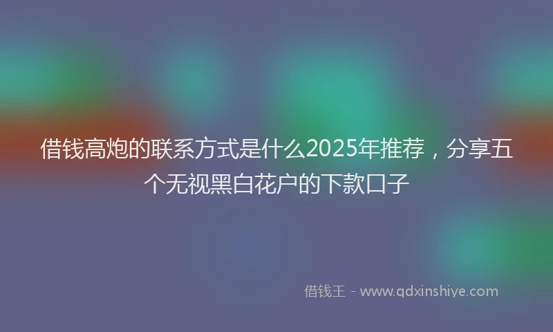 借钱高炮的联系方式是什么2025年推荐，分享五个无视黑白花户的下款口子