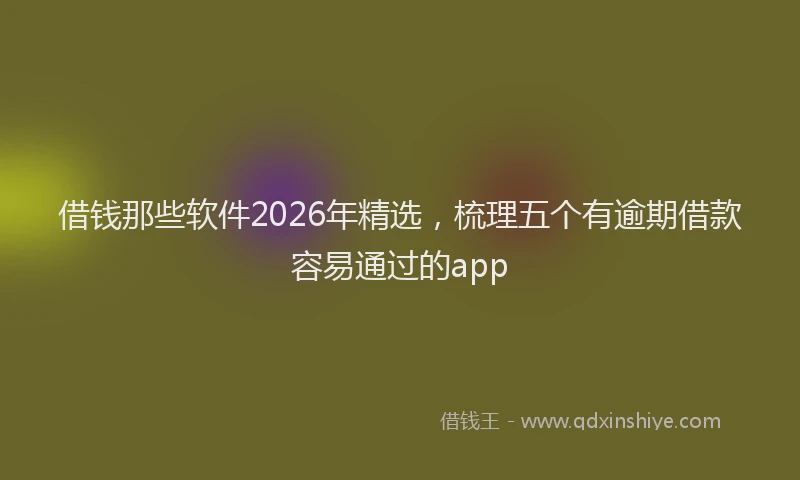借钱那些软件2026年精选，梳理五个有逾期借款容易通过的app