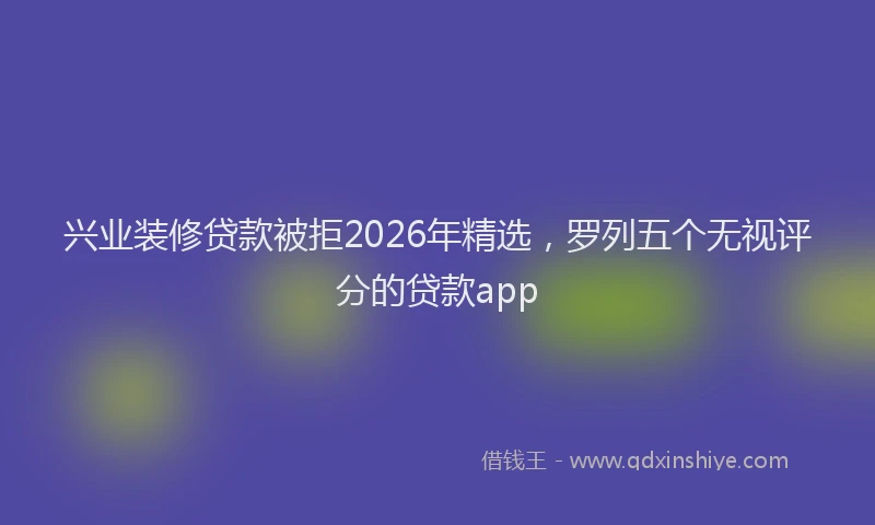 兴业装修贷款被拒2026年精选，罗列五个无视评分的贷款app