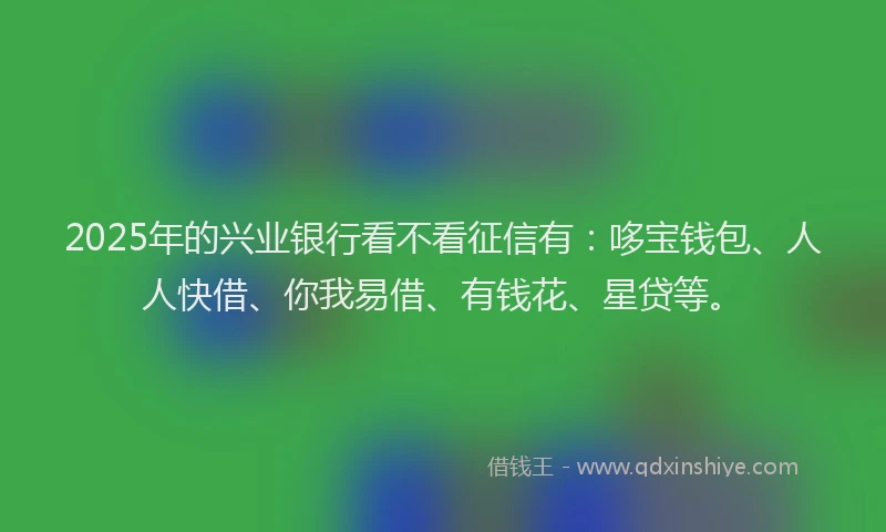 2025年的兴业银行看不看征信有：哆宝钱包、人人快借、你我易借、有钱花、星贷等。