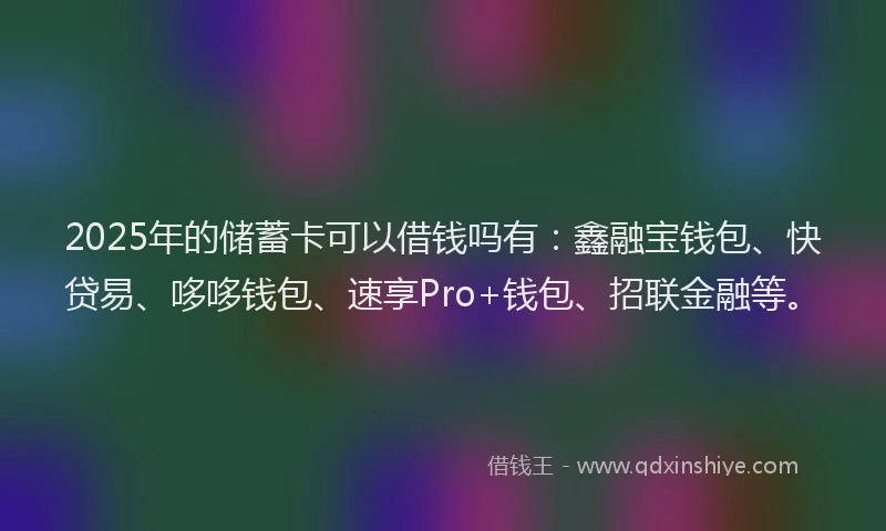 2025年的储蓄卡可以借钱吗有：鑫融宝钱包、快贷易、哆哆钱包、速享Pro+钱包、招联金融等。