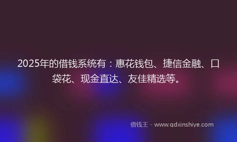 2025年的借钱系统有：惠花钱包、捷信金融、口袋花、现金直达、友佳精选等。