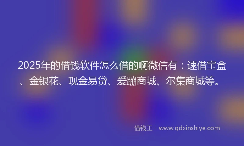 2025年的借钱软件怎么借的啊微信有：速借宝盒、金银花、现金易贷、爱蹦商城、尔集商城等。