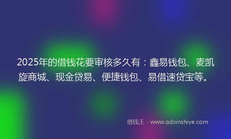 2025年的借钱花要审核多久有：鑫易钱包、麦凯旋商城、现金贷易、便捷钱包、易借速贷宝等。
